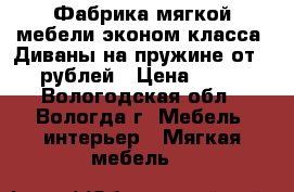 Фабрика мягкой мебели эконом-класса. Диваны на пружине от 5000 рублей › Цена ­ 5 000 - Вологодская обл., Вологда г. Мебель, интерьер » Мягкая мебель   